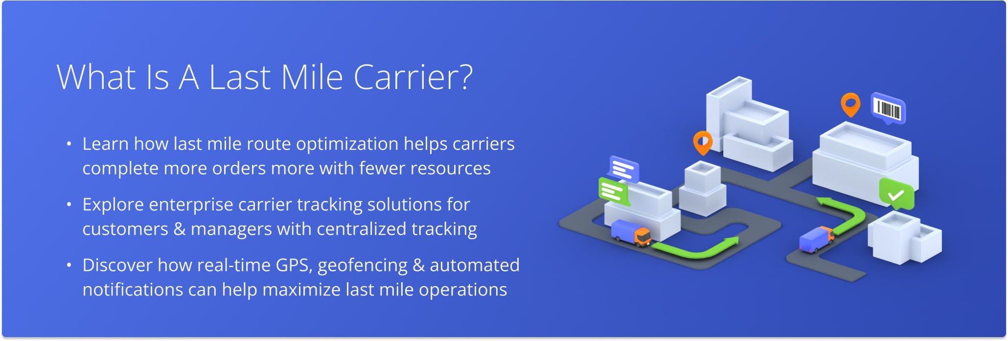 A last mile carrier is an organization that offers delivery services for the last leg of the supply chain, transporting goods from a transportation hub or warehouse to the end customer.