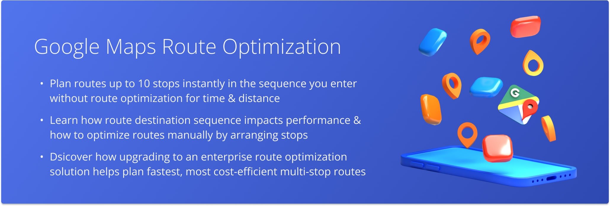 With Google Maps routing, you can create and navigate routes with up to 10 stops. However, Google Maps doesn’t offer route optimization features.
