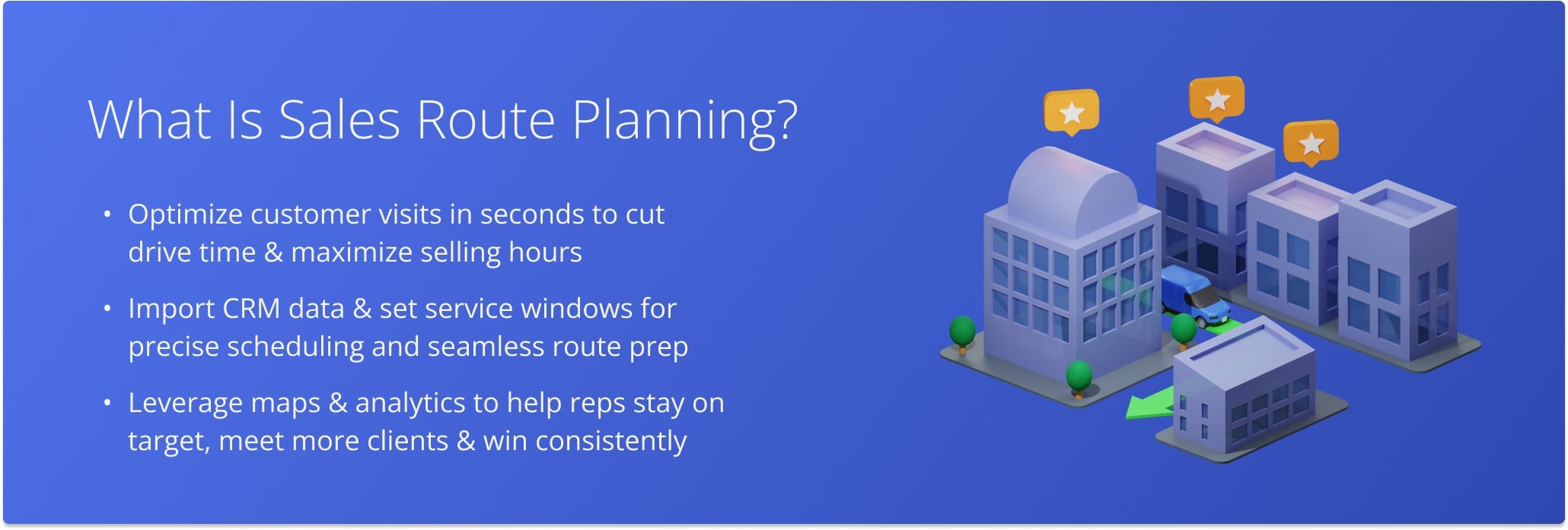 Sales route optimization is the process of organizing customer addresses into the most optimal sequence, so that field sales reps spend less time driving and more time selling.